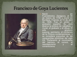  Nació                        en
  Fuendetodos, Zaragoza, el 30
  de marzo de 1746 y murió en
  Burdeos, Francia, el 15 de abril
  de 1828. Fue un pintor y
  grabador español. Su obra
  abarca la pintura de caballete y
  mural, el grabado y el dibujo El
  arte                   goyesco
  supone, asimismo, el comienzo
  de la Pintura contemporánea, y
  se considera precursor de las
  vanguardias pictóricas del siglo
  XX. Perteneció al movimiento
  del barroco, el rococó, el
  neoclasicismo        y        el
  romanticismo
 