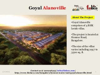 Goyal Alanoville
5/2/2015 1
Contact us @ 9019196393| info@finlace.com|
http://www.finlace.com/bangalore/hennur-main-road/goyal-alanoville.html
•Goyal Alanoville
comprises of 4 BHK
lavish villas.
•The project is located at
Hennur Road,
Bangalore.
•The size of the villas
varies including 2957 to
3500 sq. ft.
About The Project
 