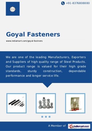 +91-8376808880

Goyal Fasteners
www.indiamart.com/goyal-fastners

We are one of the leading Manufacturers, Exporters
and Suppliers of high quality range of Steel Products.
Our product range is valued for their high grade
standards,

sturdy

construction,

performance and longer service life.

A Member of

dependable

 