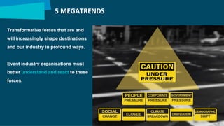 5 MEGATRENDS
Transformative forces that are and
will increasingly shape destinations
and our industry in profound ways.
Event industry organisations must
better understand and react to these
forces.
 