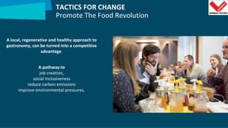 TACTICS FOR CHANGE
Promote The Food Revolution
A local, regenerative and healthy approach to
gastronomy, can be turned into a competitive
advantage.
A pathway to
job creation,
social inclusiveness
reduce carbon emissions
improve environmental pressures.
 