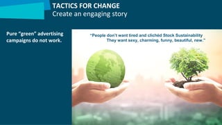 Pure “green” advertising
campaigns do not work.
TACTICS FOR CHANGE
Create an engaging story
“People don’t want tired and clichéd Stock Sustainability
They want sexy, charming, funny, beautiful, new.”
 