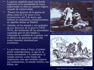• La guerra española causó una honda
  impresión en la mentalidad de Goya,
  adquiriendo su obra un carácter trágico,
  cargado de expresividad.
• Plasmó los horrores de la guerra en
  obras como El 2 de mayo y Los
  fusilamientos del 3 de mayo, que
  reflejan los dramáticos acontecimientos
  de aquellas fechas en Madrid.
• Además, en los sesenta y seis grabados
  de Los desastres de la guerra (1810-
  1814), dio testimonio de las atrocidades
  cometidas por los dos bandos y             Goya: Y no hay remedio. Desastres de la Guerra (1.808-1.814)
  reflejando la crueldad de la guerra, con
  el objetivo de protestar contra ella,
  como elemento irracional por
  excelencia.

• Lo que hace único a Goya, el primer
  pintor contemporáneo, es que no se
  remite únicamente a la naturaleza, al
  mundo exterior, como fuente de
  inspiración, sino que también expresa
  sus sentimientos, su mundo interior, sus
  fobias, etc.
                                                    Goya: Populacho. Desastres de la Guerra.
 