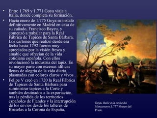 •   Entre 1.769 y 1.771 Goya viaja a
    Italia, donde completa su formación.
•   Hacia enero de 1.775 Goya se instaló
    definitivamente en Madrid en casa de
    su cuñado, Francisco Bayeu, y
    comenzó a trabajar para la Real
    Fábrica de Tapices de Santa Bárbara.
    Los cartones que realizó desde esa
    fecha hasta 1792 fueron muy
    apreciados por la visión fresca y
    amable que ofrecían de la vida
    cotidiana española. Con ellos
    revolucionó la industria del tapiz. En
    su mayor parte con escenas idílicas
    llenas de alegría de la vida diaria,
    plasmadas con colores claros y vivos .
•   Felipe V creó en 1720 la Real Fábrica
    de Tapices de Santa Bárbara para
    suministrar tapices a la Corte y
    también destinados a la exportación,
    tras la pérdida de los territorios
    españoles de Flandes y la interrupción   Goya, Baile a la orilla del
    de los envíos desde los talleres de      Manzanares.1.777 Museo del
    Bruselas a la Corona de España.          Prado.
 