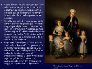 •   Como pintor de Cartones Goya tuvo que
    adaptarse en un primer momento a las
    directrices de Bayeu, pero pronto va a
    destacar por su dominio del color y por
    la maestría a la hora de representar los
    paisajes.
•   Simultáneamente, Goya empezó a pintar
    retratos y obras religiosas que le dieron
    un gran prestigio, hasta el punto de que
    en 1785 ingresó en la Academia de San
    Fernando y en 1789 fue nombrado pintor
    de corte por Carlos IV. El pintor realizó
    varios retratos de la familia real y de la
    aristocracia madrileña.
•   Goya esta fuertemente influido por los
    ideales de la Ilustración (importancia de
    la razón, valoración de la ciencia y la
    educación como medio para resolver los
    males de España; se valora el
    pensamiento crítico y se desprecia todas
    aquellas prácticas o costumbres
    contrarias a la razón: los prejuicios, la
    magia, la superstición, la ignorancia …
                                                 Goya: La familia del Duque de Osuna,
                                                 1.788.
 