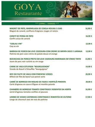 *** CARNES ***
*** CARNE | VIANDES ***
MAGRET DE PATO, MARMELADA DE CEBOLA ROUXA E UVAS 16,90 €
Magret de canard, confiture d'oignons rouges et raisins
CONFIT DE PERNA DE PATO 16,90 €
Confit cuisse de canard
“COQ AU VIN” 12,90 €
Coq au vin
BARRIGA DE PORCO EM LEVE COZEDURA COM CREME DE BATATA DOCE E LARANJA 12,90 €
Poitrine de porc avec crème de patate douce et orange
BOCHECHAS DE PORCO PRETO EM LEVE COZEDURA MARINADA EM VINHO TINTO 13,90 €
Joues de porc noir cuisiné au vin rouge
CARNE DE VACA ESTUFADA “BOURGUIGNON” 14,90 €
Viande de Boeuf à l’étouffée “bourguignon”
BIFE DO FILETE DE VACA COM PIMENTAS VERDES 20,90 €
Bifteck de filet de boeuf aux poivre verts
CARRÉ DE BORREGO EM MOLHO DE FIGOS E HORTELÃ PIMENTA 20,90 €
Carré d’agneau en sauce d’figues et menthe poivrée
CHAMBÃO DE BORREGO TOMATE CONFITADO E REBENTOS DA HORTA 16,90 €
Jarret d’agneau tomates confites et pousses
LOMBO DE VEADO CASTANHAS CONFITADAS E REBENTOS DE OUTONO 17,90 €
Longe de chevreuil avec de noix de poitrine
 