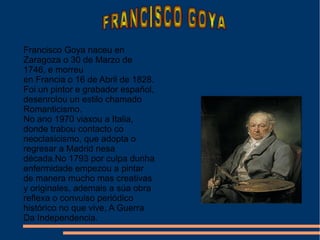 Francisco Goya naceu en
Zaragoza o 30 de Marzo de
1746, e morreu
en Francia o 16 de Abril de 1828.
Foi un pintor e grabador español,
desenrolou un estilo chamado
Romanticismo.
No ano 1970 viaxou a Italia,
donde trabou contacto co
neoclasicismo, que adopta o
regresar a Madrid nesa
década.No 1793 por culpa dunha
enfermidade empezou a pintar
de manera mucho mas creativas
y originales, ademais a súa obra
reflexa o convulso periódico
histórico no que vive, A Guerra
Da Independencia.
 