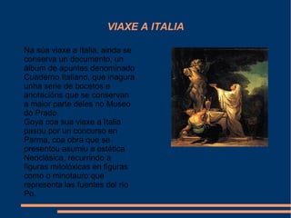 VIAXE A ITALIA
Na súa viaxe a Italia, ainda se
conserva un documento, un
álbum de apuntes denominado
Cuaderno Italiano, que inagura
unha serie de bocetos e
anotacións que se conservan
a maior parte deles no Museo
do Prado.
Goya coa sua viaxe a Italia
pasou por un concurso en
Parma, coa obra que se
presentou asumiu a estética
Neoclásica, recurrindo a
figuras mitolóxicas en figuras
como o minotauro que
representa las fuentes del río
Po.
 