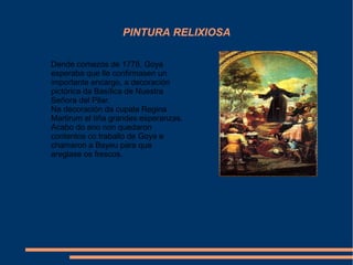 PINTURA RELIXIOSA
Dende comezos de 1778, Goya
esperaba que lle confirmasen un
importante encargo, a decoración
pictórica da Basílica de Nuestra
Señora del Pilar.
Na decoración da cupala Regina
Martirum el tiña grandes esperanzas.
Acabo do ano non quedaron
contentos co traballo de Goya e
chamaron a Bayeu para que
areglase os frescos.
 