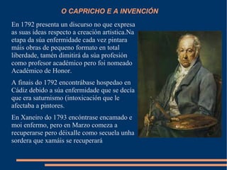 O CAPRICHO E A INVENCIÓN
En 1792 presenta un discurso no que expresa
as suas ideas respecto a creación artistica.Na
etapa da súa enfermidade cada vez pintara
máis obras de pequeno formato en total
liberdade, tamén dimitirá da súa profesión
como profesor académico pero foi nomeado
Académico de Honor.
A finais do 1792 encontrábase hospedao en
Cádiz debido a súa enfermidade que se decía
que era saturnismo (intoxicación que le
afectaba a pintores.
En Xaneiro do 1793 encóntrase encamado e
moi enfermo, pero en Marzo comeza a
recuperarse pero déixalle como secuela unha
sordera que xamáis se recuperará
 