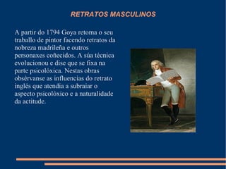 RETRATOS MASCULINOS
A partir do 1794 Goya retoma o seu
traballo de pintor facendo retratos da
nobreza madrileña e outros
personaxes coñecidos. A súa técnica
evolucionou e dise que se fixa na
parte psicolóxica. Nestas obras
obsérvanse as influencias do retrato
inglés que atendia a subraiar o
aspecto psicolóxico e a naturalidade
da actitude.
 