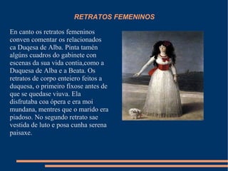 RETRATOS FEMENINOS
En canto os retratos femeninos
conven comentar os relacionados
ca Duqesa de Alba. Pinta tamén
algúns cuadros do gabinete con
escenas da sua vida contia,como a
Duquesa de Alba e a Beata. Os
retratos de corpo enteiero feitos a
duquesa, o primeiro fíxose antes de
que se quedase viuva. Ela
disfrutaba coa ópera e era moi
mundana, mentres que o marido era
piadoso. No segundo retrato sae
vestida de luto e posa cunha serena
paisaxe.
 