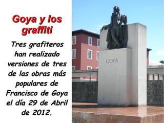 Goya y los
  graffiti
 Tres grafiteros
   han realizado
versiones de tres
de las obras más
   populares de
Francisco de Goya
el día 29 de Abril
     de 2012.
 