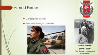Armed Forces 
 Conscription system 
 Personnel Strength : 700.000 
Sabiha Gokcen 
(1913 – 2001) 
First female combat pilot 
in the world 
 