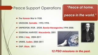 Peace Support Operations 
 The Korean War in 1950. 
 UNOSOM, Somalia , 1993-1994. 
 UNPROFOR, IFOR , SFOR, Bosnia-Herzegovina,1994-2000. 
 ESSENTIAL HARVEST, Macedonia, 2001 
 NTM-I, Iraq, 2004-2011 
 UNMIS, Sudan, 2005-2011 
 OUP, Libya, 2011 
“Peace at home, 
peace in the world.” 
12 PSO missions in the past. 
 