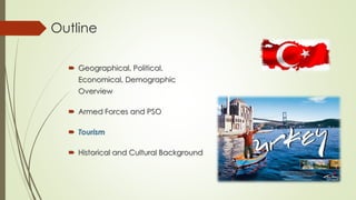 Outline 
 Geographical, Political, 
Economical, Demographic 
Overview 
 Armed Forces and PSO 
 Tourism 
 Historical and Cultural Background 
 
