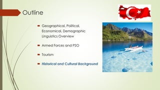 Outline 
 Geographical, Political, 
Economical, Demographic 
Linguistics Overview 
 Armed Forces and PSO 
 Tourism 
 Historical and Cultural Background 
 