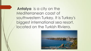 Antalya is a city on the 
Mediterranean coast of 
southwestern Turkey. It is Turkey's 
biggest international sea resort, 
located on the Turkish Riviera. 
 