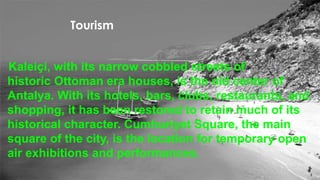 Tourism 
Kaleiçi, with its narrow cobbled streets of 
historic Ottoman era houses, is the old center of 
Antalya. With its hotels, bars, clubs, restaurants, and 
shopping, it has been restored to retain much of its 
historical character. Cumhuriyet Square, the main 
square of the city, is the location for temporary open 
air exhibitions and performances. 
 