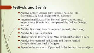 Festivals and Events 
Antalya Golden Orange Film Festival: national film 
festival usually held in September / October. 
International Eurasia Film Festival: (2005-2008) annual 
international film festival, now part of the Golden Orange 
festival. 
Antalya Television Awards: awarded annually since 2009. 
Antalya Festival: September 
Mediterranean International Music Festival: October, 6 days 
Antalya International Folk Music and Dance Festival 
Competition: Last week of August 
Aspendos International Opera and Ballet Festival: June and July 
 