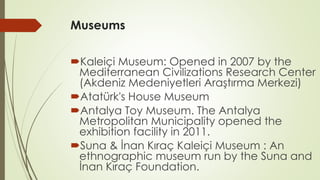 Museums 
Kaleiçi Museum: Opened in 2007 by the 
Mediterranean Civilizations Research Center 
(Akdeniz Medeniyetleri Araştırma Merkezi) 
Atatürk's House Museum 
Antalya Toy Museum. The Antalya 
Metropolitan Municipality opened the 
exhibition facility in 2011. 
Suna & İnan Kıraç Kaleiçi Museum : An 
ethnographic museum run by the Suna and 
İnan Kıraç Foundation. 
 