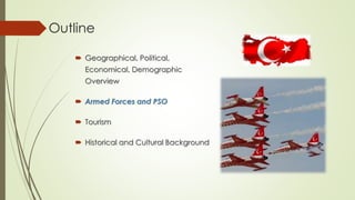 Outline 
 Geographical, Political, 
Economical, Demographic 
Overview 
 Armed Forces and PSO 
 Tourism 
 Historical and Cultural Background 
 