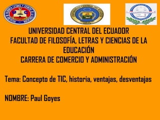 UNIVERSIDAD CENTRAL DEL ECUADOR
FACULTAD DE FILOSOFÍA, LETRAS Y CIENCIAS DE LA
EDUCACIÓN
CARRERA DE COMERCIO Y ADMINISTRACIÓN
Tema: Concepto de TIC, historia, ventajas, desventajas
NOMBRE: Paul Goyes
 