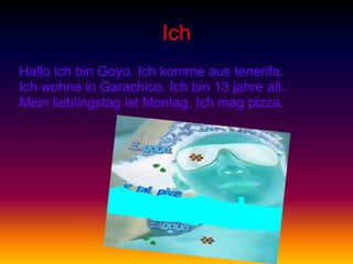Ich
Hallo ich bin Goyo. Ich komme aus tenerifa.
Ich wohne in Garachico. Ich bin 13 jahre alt.
Mein lieblingstag ist Montag. Ich mag pizza.
 