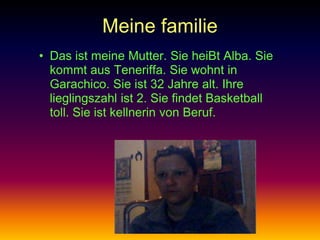 Meine familie
• Das ist meine Mutter. Sie heiBt Alba. Sie
  kommt aus Teneriffa. Sie wohnt in
  Garachico. Sie ist 32 Jahre alt. Ihre
  lieglingszahl ist 2. Sie findet Basketball
  toll. Sie ist kellnerin von Beruf.
 