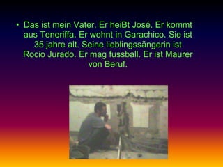 • Das ist mein Vater. Er heiBt José. Er kommt
  aus Teneriffa. Er wohnt in Garachico. Sie ist
    35 jahre alt. Seine lieblingssängerin ist
  Rocio Jurado. Er mag fussball. Er ist Maurer
                   von Beruf.
 