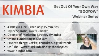 Get Out Of Your Own Way
“GOOYOW”
Webinar Series
• 4 Parts in June – each only 15 minutes
• Taylor Shanklin, aka “T-Shank”
• Director of Marketing Strategy @Kimbia
• Online Fundraising Is Our Jam!
• Favorite things: Coffee, chocolate, digital trends
• On ”The Twitter” @kimbiainc @tshankcycles
• www. Kimbia.com
 