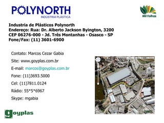 Industria de Plásticos Polynorth Endereço: Rua: Dr. Alberto Jackson Byington, 3200 CEP 06276-000 - Jd. Três Montanhas - Osasco - SP Fone/Fax: (11) 3601-6900 Contato: Marcos Cezar Gabia Site: www.goyplas.com.br E-mail:  [email_address] Fone: (11)3693.5000 Cel: (11)7811.0124 Rádio: 55*5*6967 Skype: mgabia 