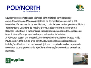 Equipamentos e instalações técnicas com injetoras termoplásticas  computadorizadas e Máquinas injetoras de termoplásticos de 460 a 800  toneladas. Extrusoras de termoplásticos, controladores de temperatura, Moinho recuperador; Lavadora de matéria-prima, Secadores de matéria-prima,  Balanças industriais e funcionários especializados e capacitados, capazes de  fazer toda a diferença dentro dos procedimentos industriais.  A Polynorth   possui um moderníssimo complexo industrial em Osasco - São  Paulo, com 4.000 m2 de área construída, funcionários especializados e  instalações técnicas com modernas injetoras computadorizadas capazes de  monitorar todo o processo de injeção e alimentação automática de resinas  plásticas.  