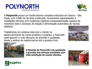 A  Polynorth  possui um moderníssimo complexo industrial em Osasco - São Paulo, com 4.000 m2 de área construída, funcionários especializados e instalações técnicas com modernas injetoras computadorizadas capazes de monitorar todo o processo de injeção e alimentação automática de resinas plásticas.   Trabalhando em sintonia total com o cliente no desenvolvimento de novos produtos e projetos, a Polynorth pode garantir o mais alto grau de precisão e qualidade, desde a análise da matéria-prima até o produto final.  A filosofia da Polynorth é de qualidade e garantia dos serviços prestados com total satisfação de nossos clientes. 