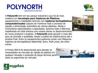 A  Polynorth  tem em seu parque industrial o que há de mais moderno em  tecnologia para Injetoras de Plásticos , equipamentos e instalações técnicas com  injetoras termoplásticas computadorizadas  capazes de monitorar todo o processo de injeção e alimentação automática de resinas plásticas. Aliada a funcionários especializados e capacitados, fazemos toda a diferença trabalhando em total sintonia com nossos cliente no desenvolvimento de novos produtos e projetos. A  Polynorth  pode garantir o mais alto grau de precisão e qualidade, desde a análise da matéria-prima até o produto final. Entre os equipamentos podemos contar com Máquinas injetoras de termoplásticos Battenfeld, Romi, Multi uniao, Kie entre outras.  A Primax 800 R foi desenvolvida para atender as necessidades do mercado de injeção de plástico em qualquer situação e produção de peças técnicas para todos os segmentos do mercado  