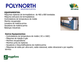 EQUIPAMENTOS: Máquinas injetoras de termoplásticos  de 460 a 800 toneladas Máquina extrusora de termoplásticos Controladores de temperatura de molde Moinho recuperador Lavadora de matéria-prima Secadores de matéria-prima Balanças industriais Outros Equipamentos: - Controladores de temperatura de molde (-5C a 160C) - Máquinas de injeção à gás - Moinhos recuperadores - Moinhos junto às injetoras - Secadores e Desumidificadores de matéria-prima - Máquinas de solda por ultra-som; solda rotacional, solda vibracional e por espelho térmico 