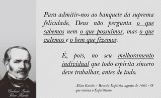 Para admitir-nos ao banquete da suprema
felicidade, Deus não pergunta o que
sabemos nem o que possuímos, mas o que
valemos e o bem que fizemos.

      É, pois, no seu melhoramento
      individual que todo espírita sincero
      deve trabalhar, antes de tudo.
           Allan Kardec - Revista Espírita, agosto de 1865 - O
           que ensina o Espiritismo
 