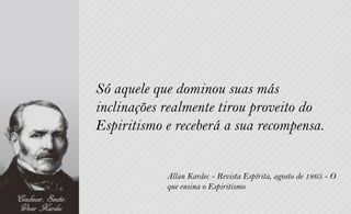 Só aquele que dominou suas más
inclinações realmente tirou proveito do
Espiritismo e receberá a sua recompensa.


            Allan Kardec - Revista Espírita, agosto de 1865 - O
            que ensina o Espiritismo
 