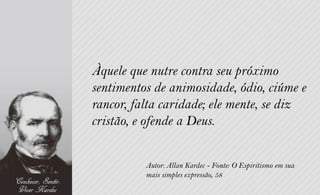 Àquele que nutre contra seu próximo
sentimentos de animosidade, ódio, ciúme e
rancor, falta caridade; ele mente, se diz
cristão, e ofende a Deus.


          Autor: Allan Kardec - Fonte: O Espiritismo em sua
          mais simples expressão, 58
 