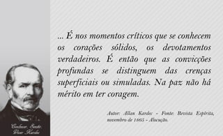 ... É nos momentos críticos que se conhecem
os corações sólidos, os devotamentos
verdadeiros. É então que as convicções
profundas se distinguem das crenças
superficiais ou simuladas. Na paz não há
mérito em ter coragem.
             Autor: Allan Kardec - Fonte: Revista Espírita,
             novembro de 1865 - Alocução.
 