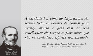 A caridade é a alma do Espiritismo: ela
resume todos os deveres do homem para
consigo mesmo e para com os seus
semelhantes; eis porque se pode dizer que
não há verdadeiro espírita sem caridade.
          Allan Kardec - Fonte: Revista Espírita, dezembro de
          1868 - Sessão anual comemorativa dos mortos
 