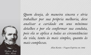 Quem deseja, de maneira sincera e séria
trabalhar por sua própria melhoria, deve
analisar a caridade em seus mínimos
detalhes e por ela conformar sua conduta,
pois ela se aplica a todas as circunstâncias
da vida, tanto às mais simples, quanto às
mais complexas.
                  Allan Kardec - Viagem Espírita em 1862
 