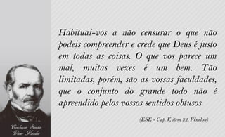 Habituai-vos a não censurar o que não
podeis compreender e crede que Deus é justo
em todas as coisas. O que vos parece um
mal, muitas vezes é um bem. Tão
limitadas, porém, são as vossas faculdades,
que o conjunto do grande todo não é
apreendido pelos vossos sentidos obtusos.
                      (ESE - Cap. V, item 22, Fénelon)
 
