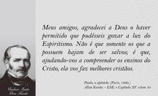 Meus amigos, agradecei a Deus o haver
permitido que pudésseis gozar a luz do
Espiritismo. Não é que somente os que a
possuem hajam de ser salvos; é que,
ajudando-vos a compreender os ensinos do
Cristo, ela vos faz melhores cristãos.
               Paulo, o apóstolo. (Paris, 1860.)
               Allan Kardec – ESE » Capítulo XV »item 10
 