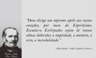 “Deus dirige um supremo apelo aos vossos
corações, por meio do Espiritismo.
Escutai-o. Extirpados sejam de vossas
almas doloridas a impiedade, a mentira, o
erro, a incredulidade.”
                  (Allan Kardec - ESE, Capítulo 6, Item 7)
 