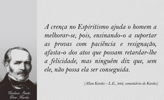 A crença no Espiritismo ajuda o homem a
melhorar-se, pois, ensinando-o a suportar
as provas com paciência e resignação,
afasta-o dos atos que possam retardar-lhe
a felicidade, mas ninguém diz que, sem
ele, não possa ela ser conseguida.
              (Allan Kardec - L.E., 982, comentário de Kardec)
 