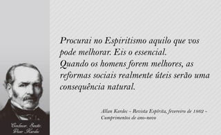 Procurai no Espiritismo aquilo que vos
pode melhorar. Eis o essencial.
Quando os homens forem melhores, as
reformas sociais realmente úteis serão uma
consequência natural.

           Allan Kardec - Revista Espírita, fevereiro de 1862 -
           Cumprimentos de ano-novo
 