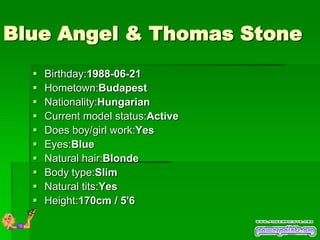 Blue Angel & Thomas Stone
     Birthday:1988-06-21
     Hometown:Budapest
     Nationality:Hungarian
     Current model status:Active
     Does boy/girl work:Yes
     Eyes:Blue
     Natural hair:Blonde
     Body type:Slim
     Natural tits:Yes
     Height:170cm / 5'6
 
