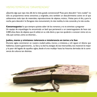 VISITAS TEMÁTICAS “DINAMIZADAS”

¿Queréis algo que vaya más allá de la visita guiada convencional? Pues para descubrir “otra ciudad” no
sólo os proponemos temas atractivos y originales, sino también un descubrimiento activo en el que
utilizaremos todo tipo de materiales, reproducciones de objetos, música... Visitas para el día y para la
noche, para descubrir la Zaragoza más monumental y la más insólita, la más conocida y la más oculta.

Caesaraugusta: lo que siempre quisiste saber de los romanos y no te atreviste a preguntar
Un equipo de arqueólogos ha encontrado un baúl que perteneció a un caesaraugustano de hace casi
2.000 años, lleno de objetos que él utilizó en su vida diaria y que nos ayudarán a conocer cómo era su
vida, qué comían, cómo se divertían...

Judíos, moros y cristianos: tolerancia e intolerancia en torno a la Seo
Durante siglos convivieron en nuestra ciudad judíos, moros y cristianos, y ahí siguen el idioma que
hablamos, nuestra gastronomía... La Seo y su barrio, testigos de ese intercambio, nos mostrará lo mejor
y lo peor del legado de aquellos siglos, desde el arte mudéjar hasta las historias derivadas de la convi-
vencia de culturas tan distintas.
 