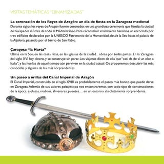 VISITAS TEMÁTICAS “DINAMIZADAS”

La coronación de los Reyes de Aragón: un día de fiesta en la Zaragoza medieval
Durante siglos los reyes de Aragón fueron coronados en una grandiosa ceremonia que llenaba la ciudad
de huéspedes ilustres de todo el Mediterráneo. Para reconstruir el ambiente haremos un recorrido por
tres edificios declarados por la UNESCO Patrimonio de la Humanidad, desde la Seo hasta el palacio de
la Aljafería, pasando por el barrio de San Pablo.

Çaragoça “la Harta”
Obras en la Seo, en las casas ricas, en las iglesias de la ciudad... obras por todas partes. En la Zaragoza
del siglo XVI hay dinero, y se construye sin parar. Los viajeros dicen de ella que “casi da de sí un olor a
Italia”, y las huellas de aquel tiempo aún perviven en la ciudad actual. Os proponemos descubrir las más
conocidas y algunas de las más sorprendentes.

Un paseo a orillas del Canal Imperial de Aragón
El Canal Imperial, construido en el siglo XVIII, es probablemente el paseo más bonito que puede darse
en Zaragoza. Además de sus valores paisajísticos nos encontraremos con todo tipo de construcciones
de la época: esclusas, molinos, almenaras, puentes… en un entorno absolutamente sorprendente.
 